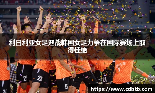 利日利亚女足迎战韩国女足力争在国际赛场上取得佳绩