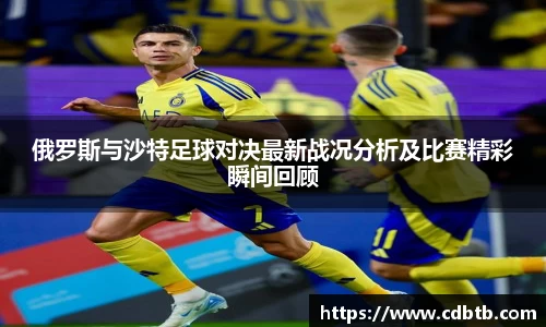 俄罗斯与沙特足球对决最新战况分析及比赛精彩瞬间回顾