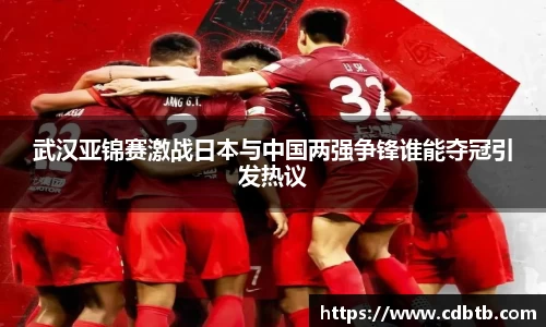 武汉亚锦赛激战日本与中国两强争锋谁能夺冠引发热议